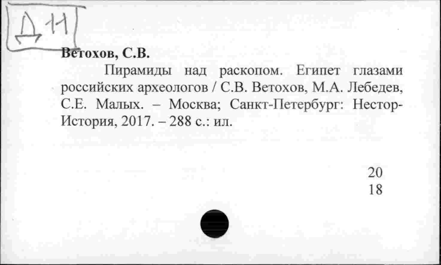 ﻿' Вїтохов, С.В.
Пирамиды над раскопом. Египет глазами российских археологов / С.В. Ветохов, М.А. Лебедев, С.Е. Малых. - Москва; Санкт-Петербург: Нестор-История, 2017. -288 с.: ил.
20
18